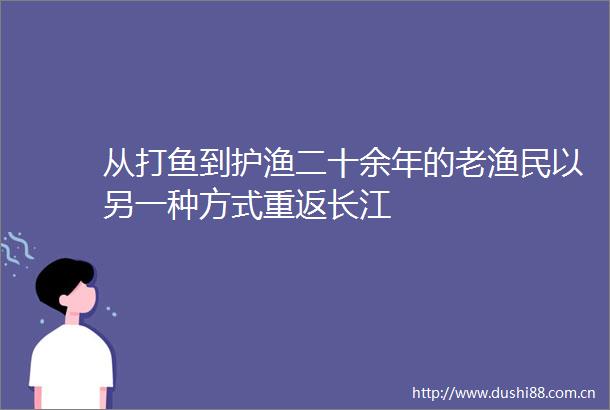 从打鱼到护渔二十余年的老渔民以另一种方式重返长江