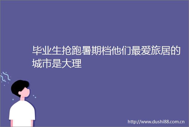 毕业生抢跑暑期档他们最爱旅居的城市是大理