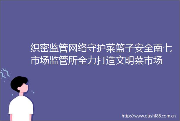 织密监管网络守护菜篮子安全南七市场监管所全力打造文明菜市场