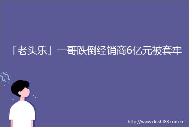 「老头乐」一哥跌倒经销商6亿元被套牢