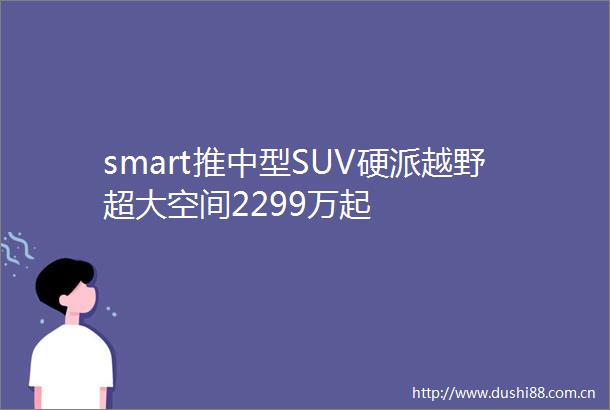 smart推中型SUV硬派越野超大空间2299万起