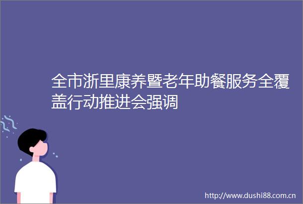 全市浙里康养暨老年助餐服务全覆盖行动推进会强调