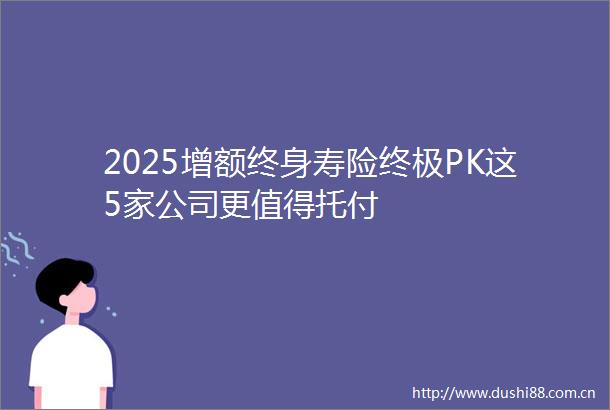 2025增额终身寿险终极PK这5家公司更值得托付