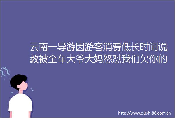 云南一导游因游客消费低长时间说教被全车大爷大妈怒怼我们欠你的导游不是你的工作吗