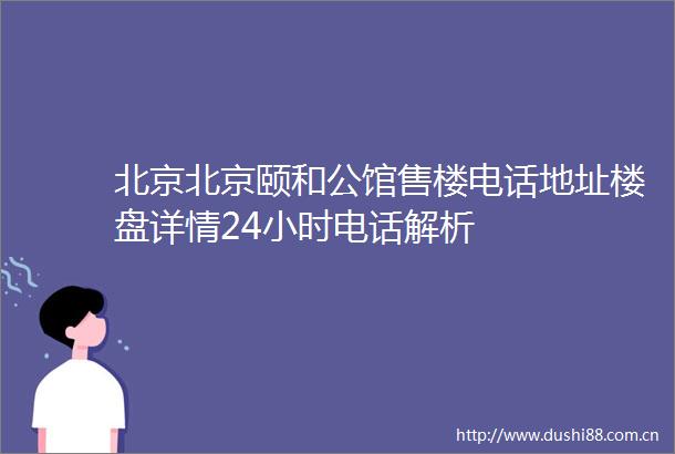 北京北京颐和公馆售楼电话地址楼盘详情24小时电话解析