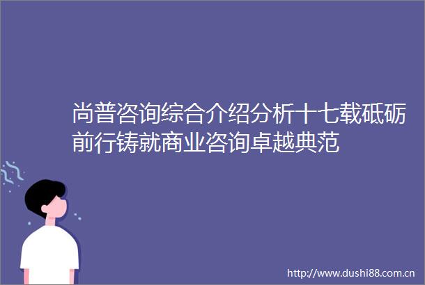 尚普咨询综合介绍分析十七载砥砺前行铸就商业咨询卓越典范