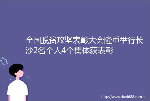 全国脱贫攻坚表彰大会隆重举行长沙2名个人4个集体获表彰