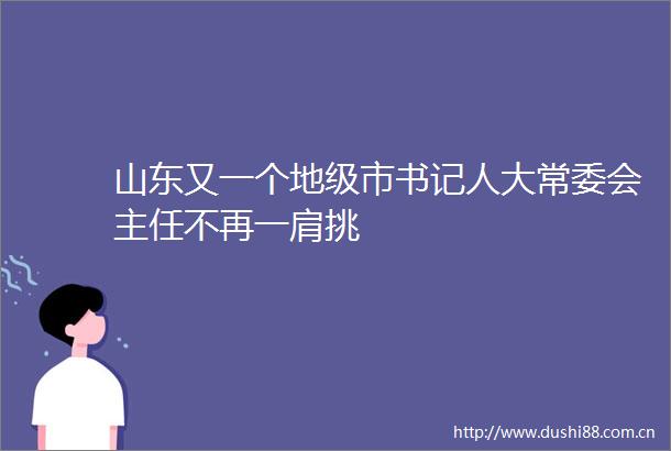 山东又一个地级市书记人大常委会主任不再一肩挑