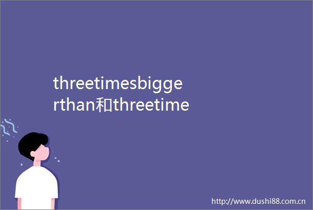 threetimesbiggerthan和threetimesasbigas有区别么