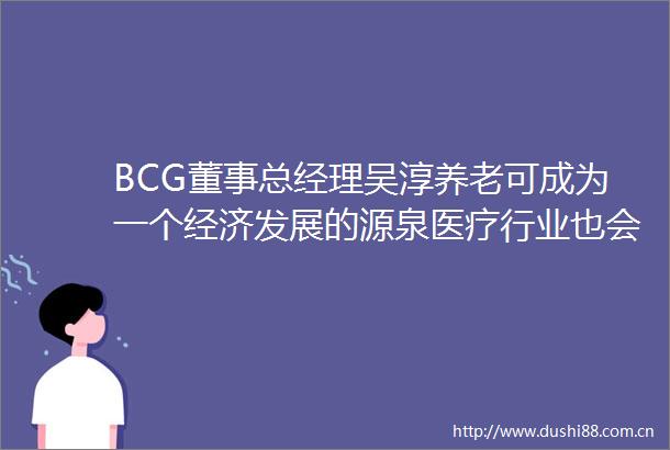 BCG董事总经理吴淳养老可成为一个经济发展的源泉医疗行业也会成为另一个带来更多附加值的行业