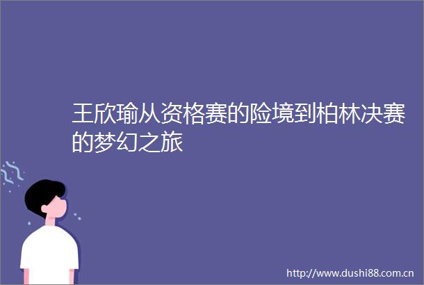 王欣瑜从资格赛的险境到柏林决赛的梦幻之旅