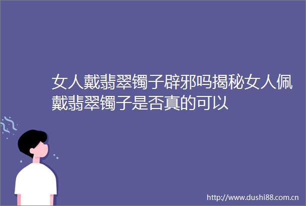 女人戴翡翠镯子辟邪吗揭秘女人佩戴翡翠镯子是否真的可以