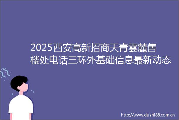 2025西安高新招商天青雲麓售楼处电话三环外基础信息最新动态