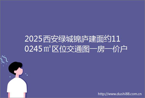 2025西安绿城锦庐建面约110245㎡区位交通图一房一价户型展示