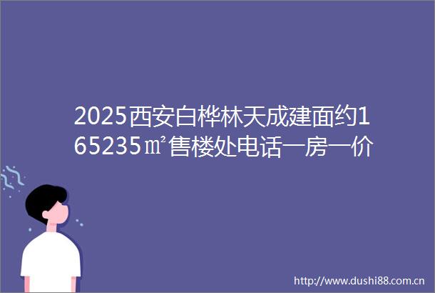 2025西安白桦林天成建面约165235㎡售楼处电话一房一价周边配套