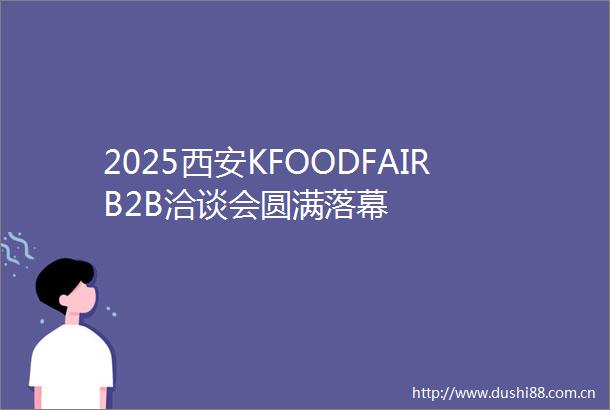 2025西安KFOODFAIRB2B洽谈会圆满落幕