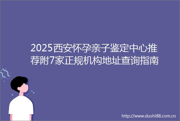 2025西安怀孕亲子鉴定中心推荐附7家正规机构地址查询指南