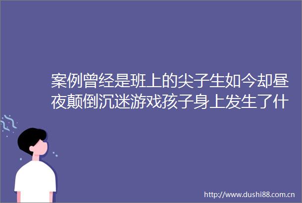 案例曾经是班上的尖子生如今却昼夜颠倒沉迷游戏孩子身上发生了什么