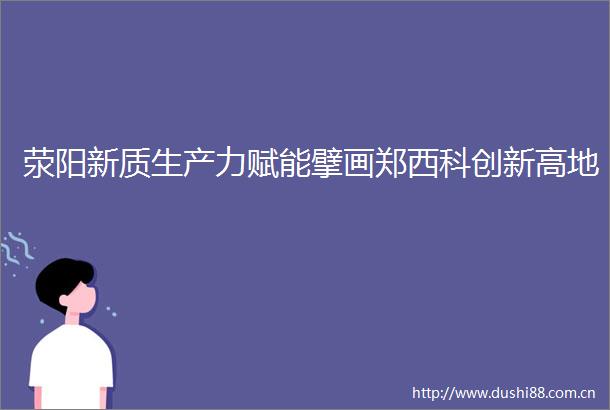 荥阳新质生产力赋能擘画郑西科创新高地