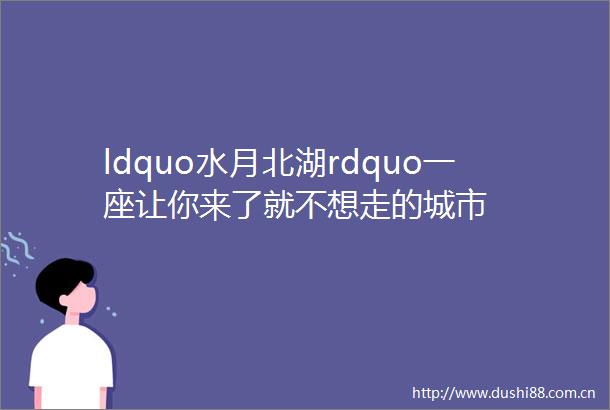 ldquo水月北湖rdquo一座让你来了就不想走的城市