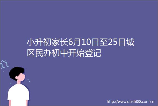 小升初家长6月10日至25日城区民办初中开始登记
