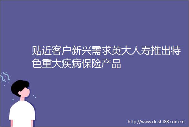贴近客户新兴需求英大人寿推出特色重大疾病保险产品