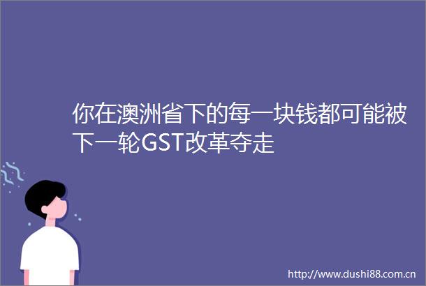 你在澳洲省下的每一块钱都可能被下一轮GST改革夺走