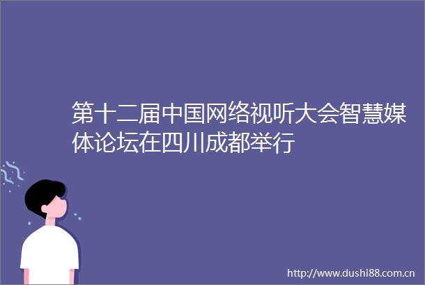第十二届网络视听大会智慧媒体论坛在四川成都举行