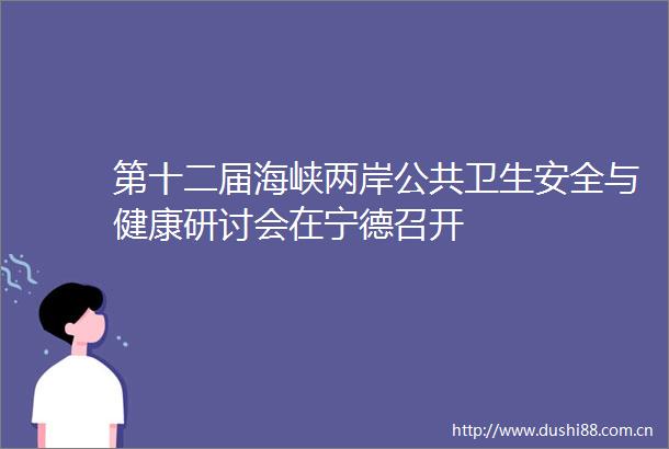 第十二届海峡两岸公共卫生安全与健康研讨会在宁德召开
