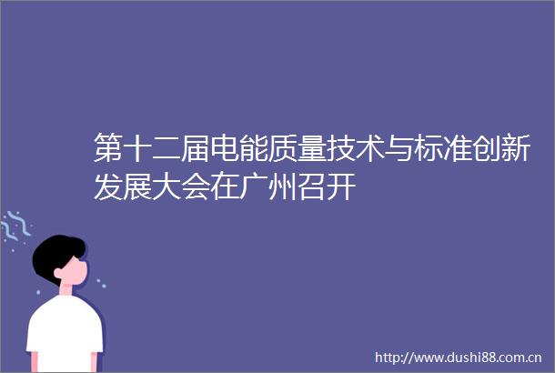 第十二届电能质量技术与标准创新发展大会在广州召开