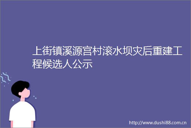 上街镇溪源宫村滚水坝灾后重建工程候选人公示