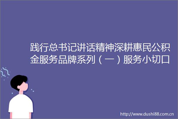 践行总书记讲话精神深耕惠民公积金服务品牌系列（一）服务小切口撬动安居大民生