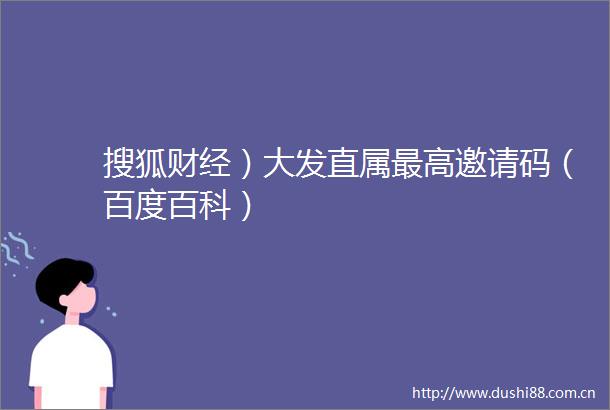 搜狐财经）大发直属最高邀请码（百度百科）