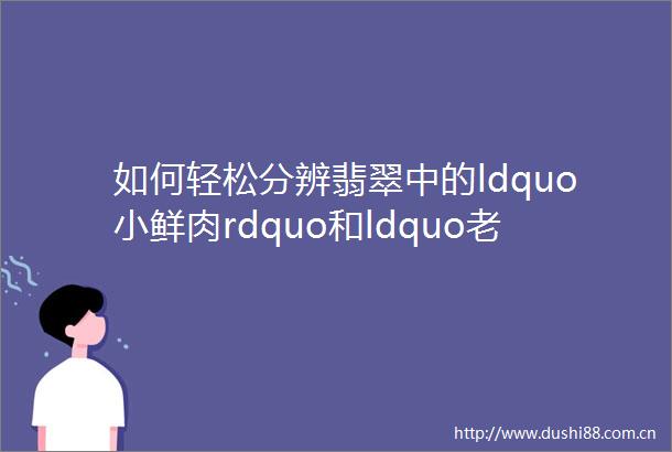 如何轻松分辨翡翠中的ldquo小鲜肉rdquo和ldquo老腊肉rdquo