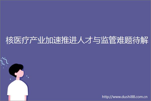 核医疗产业加速推进人才与监管难题待解