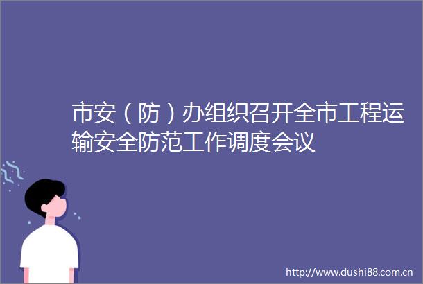 市安（防）办组织召开全市工程运输安全防范工作调度会议