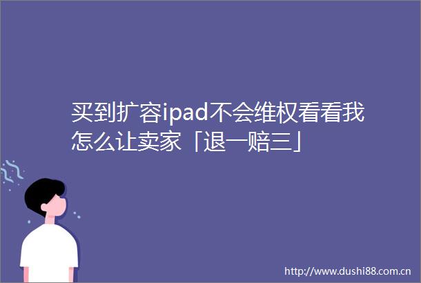 买到扩容ipad不会维权看看我怎么让卖家「退一赔三」