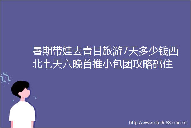 暑期带娃去青甘旅游7天多少钱西北七天六晚首推小包团攻略码住