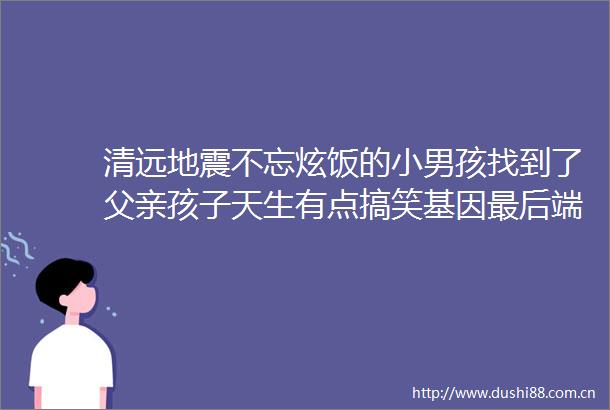 清远地震不忘炫饭的小男孩找到了父亲孩子天生有点搞笑基因最后端走的是烧茄子
