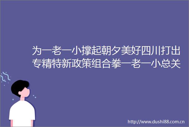 为一老一小撑起朝夕美好四川打出专精特新政策组合拳一老一小总关情