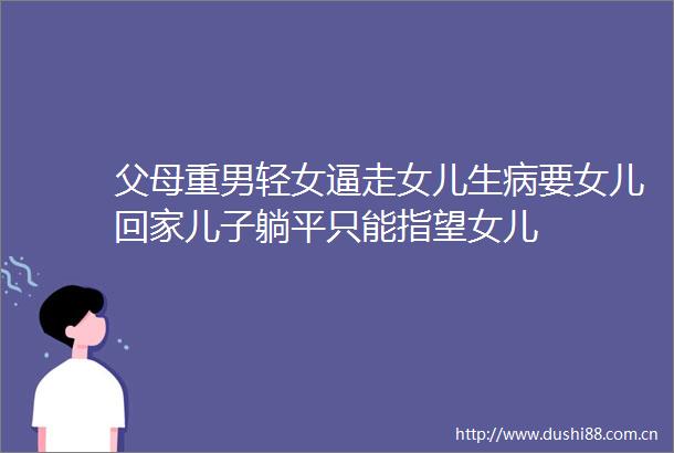 父母重男轻女逼走女儿生病要女儿回家儿子躺平只能指望女儿