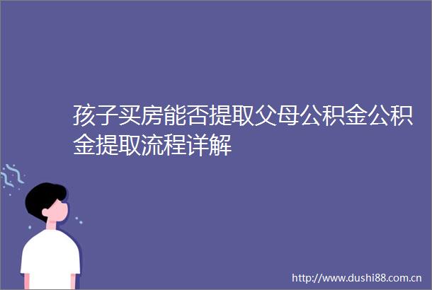 孩子买房能否提取父母公积金公积金提取流程详解