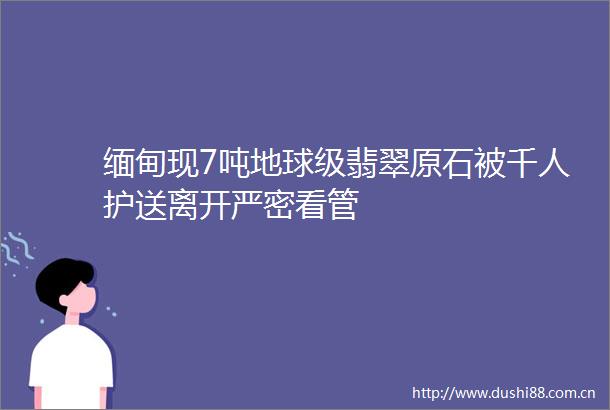 缅甸现7吨地球级翡翠原石被千人护送离开严密看管