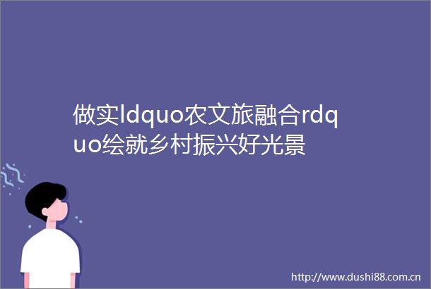 做实ldquo农文旅融合rdquo绘就乡村振兴好光景