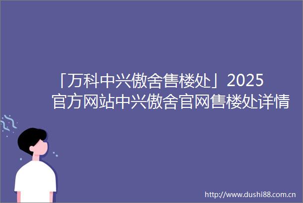 「万科中兴傲舍售楼处」2025官方网站中兴傲舍官网售楼处详情