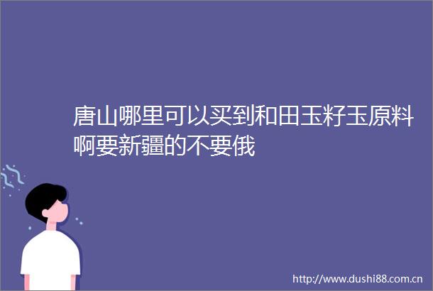 唐山哪里可以买到和田玉籽玉原料啊要新疆的不要俄