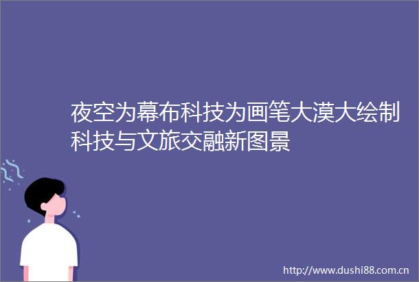 夜空为幕布科技为画笔大漠大绘制科技与文旅交融新图景