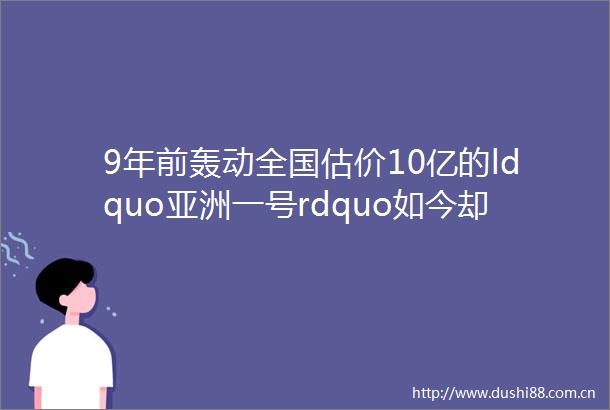 9年前轰动全国估价10亿的ldquo亚洲一号rdquo如今却5折然后hellip