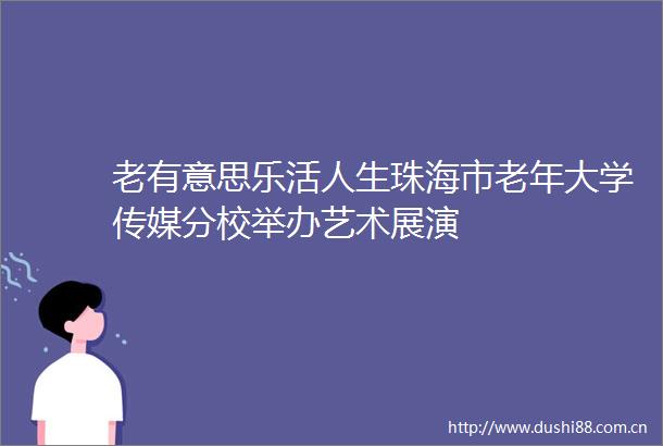 老有意思乐活人生珠海市老年大学传媒分校举办艺术展演