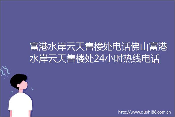 富港水岸云天售楼处电话佛山富港水岸云天售楼处24小时热线电话营销中心电话